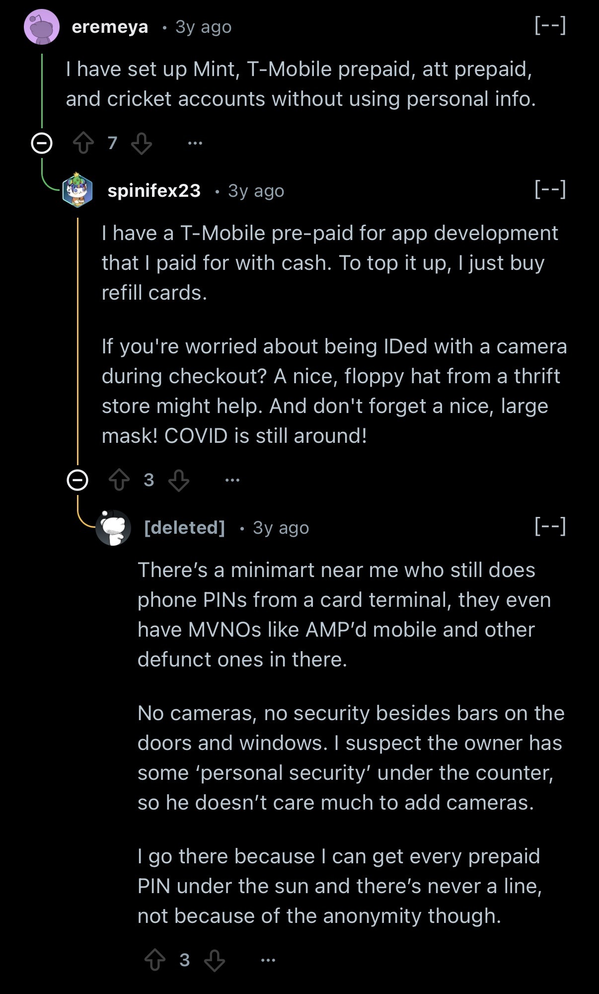 eremeya • 3y ago [--] I have set up Mint, T-Mobile prepaid, att prepaid, and cricket accounts without using personal info. Upvote 7 Downvote spinifex23 • 3y ago [--] I have a T-Mobile pre-paid for app development that I paid for with cash. To top it up, I just buy refill cards. If you're worried about being IDed with a camera during checkout? A nice, floppy hat from a thrift store might help. And don't forget a nice, large mask! COVID is still around! Upvote 3 Downvote [deleted] • 3y ago [--] There’s a minimart near me who still does phone PINs from a card terminal, they even have MVNOs like AMP’d mobile and other defunct ones in there. No cameras, no security besides bars on the doors and windows. I suspect the owner has some ‘personal security’ under the counter, so he doesn’t care much to add cameras. I go there because I can get every prepaid PIN under the sun and there’s never a line, not because of the anonymity though.