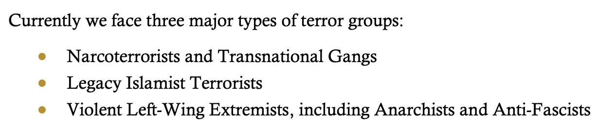Currently we face three major types of terror groups:<br>- Narcoterrorists and Transnational Gangs<br>- Legacy Islamist Terrorists<br>- Violent Left-Wing Extremists, including Anarchists and Anti-Fascists