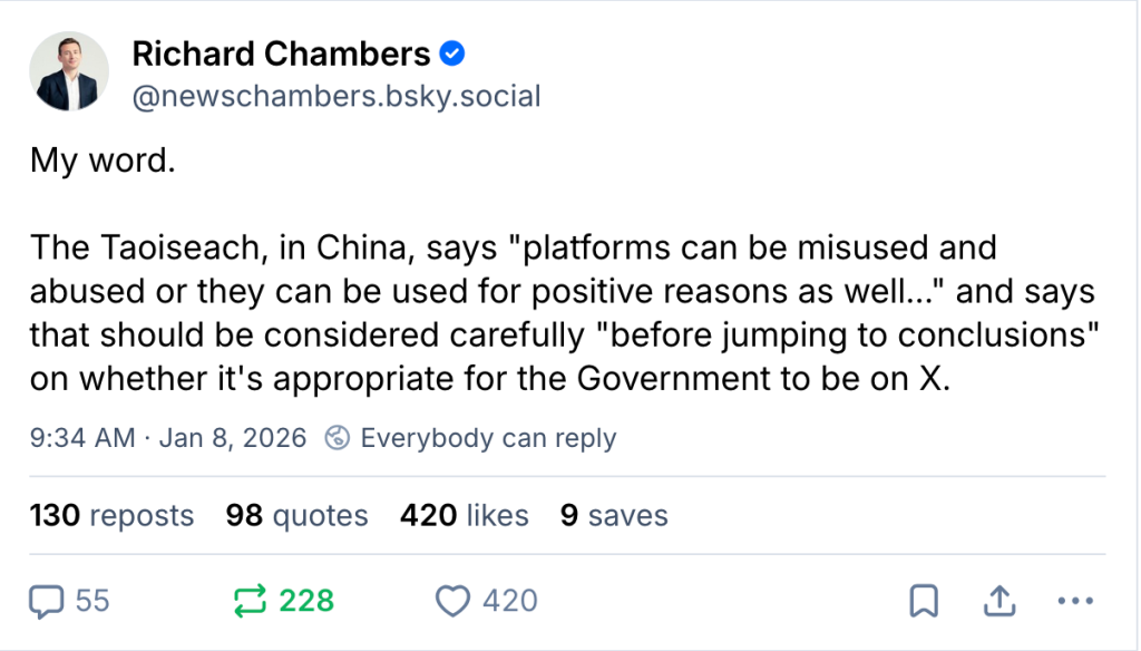 Richard Chambers ‪@newschambers.bsky.social‬ My word. The Taoiseach, in China, says "platforms can be misused and abused or they can be used for positive reasons as well..." and says that should be considered carefully "before jumping to conclusions" on whether it's appropriate for the Government to be on X. 9:34 AM · Jan 8, 2026 130 reposts 98 quotes 420 likes 9 saves
