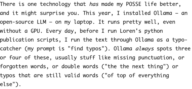 Screenshot of text reading: There is one technology that has made my POSSE life better, and it might surprise you. This year, I installed Ollama – an open-source LLM – on my laptop. It runs pretty well, even without a GPU. Every day, before I run Loren's python publication scripts, I run the text through Ollama as a typo-catcher (my prompt is "find typos"). Ollama always spots three or four of these, usually stuff like missing punctuation, or forgotten words, or double words ("the the next thing") or typos that are still valid words ("of top of everything else").