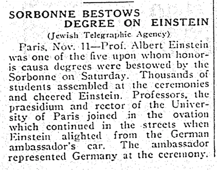 SORBONNE BESTOWS DEGREE ON EINSTEIN (Jewish Telegraphic Agency) Paris, Nov. 11 — Prof. Albert Einstein was one of the five upon whom honoris causa degrees were bestowed by the Sorbonne on Saturday. Thousands of students assembled at the ceremonies and cheered Einstein. Professors, the praesidium and rector of the University of Paris joined in the ovation which continued in the streets when Einstein alighted from the German ambassador's car. The ambassador represented Germany at the ceremony.