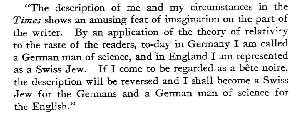 "The description of me and my circumstances in the Times shows an amusing feat of imagination on the part of the writer. By an application of the theory of relativity to the taste of the readers, to-day in Germany I am called a German man of science, and in England I am represented as a Swiss Jew. If I come to be regarded as a bête noire, the description will be reversed and I shall become a Swiss Jew for the Germans and a German man of science for the English."