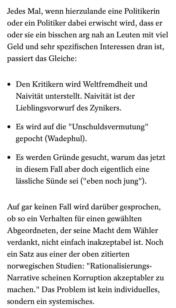 Jedes Mal, wenn hierzulande eine Politikerin oder ein Politiker dabei erwischt wird, dass er oder sie ein bisschen arg nah an Leuten mit viel Geld und sehr spezifischen Interessen dran ist, passiert das Gleiche: Den Kritikern wird Weltfremdheit und <br />Naivität unterstellt. Naivität ist der Lieblingsvorwurf des Zynikers. Es wird auf die "Unschuldsvermutung" gepocht (Wadephul). Es werden Gründe gesucht, warum das jetzt in diesem Fall aber doch eigentlich eine lässliche Sünde sei ("eben noch jung"). <br />Auf gar keinen Fall wird darüber gesprochen, ob so ein Verhalten für einen gewählten Abgeordneten, der seine Macht dem Wähler verdankt, nicht einfach inakzeptabel ist. Noch ein Satz aus einer der oben zitierten norwegischen Studien: <br />"Rationalisierungs-Narrative scheinen Korruption akzeptabler zu machen." Das Problem ist kein individuelles, sondern ein systemisches.