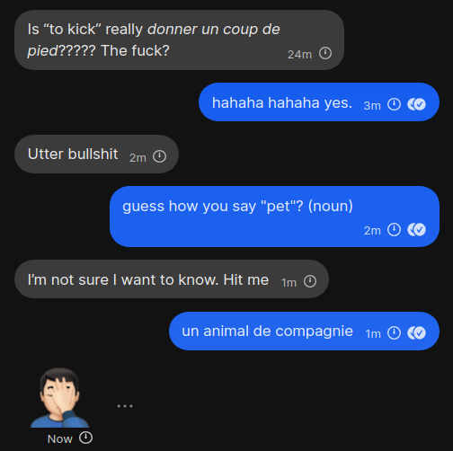 A: Is “to kick” really donner un coup de pied????? The fuck?
B: hahaha hahaha yes.
A: Utter bullshit
B: guess how you say "pet"? (noun)
A: I’m not sure I want to know. Hit me
B: un animal de compagnie
A: 🤦🏻‍♂️
