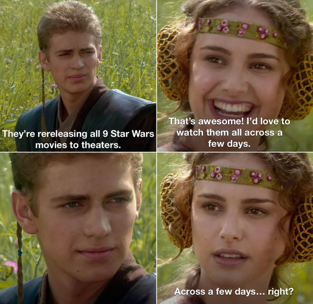 Picture of Anakin and Padme sitting in a lush tall grass green field - as seen in Star Wars: Attack Of The Clones

First panel (upper left, Anakin) "They're rereleasing  all 9 Star Wars movies to theaters"

second panel (upper right, Padme) " That's awesome! I love to watch them all across a few days."

third panel (bottom left) Anakin just staring at Padme

Fourth panel (bottom right, Padme) "Across a few days...  right?"