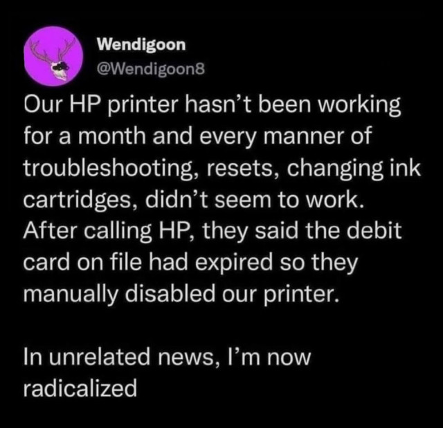 A screenshot of a tweet from @wendigoon8

It reads:

Our HP printer hasn't been working for a month and every manner of troubleshooting, resets, changing ink cartridges didn't seem to work. After calling HP, they said the debit card on file had expired so they manually disabled our printer.

In unrelated news, I'm now radicalized.