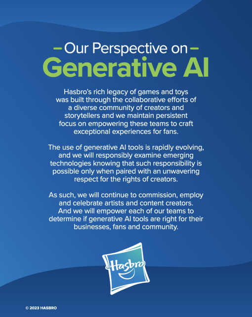 Hasbro's AI statement, reading:
Our Perspective on Generative Al Hasbro’s rich legacy of games and toys was built through the collaborative efforts of a diverse community of creators and storytellers and we maintain persistent focus on empowering these teams to craft exceptional experiences for fans.

The use of generative Al tools is rapidly evolving, and we will responsibly examine emerging technologies knowing that such responsibility is possible only when paired with an unwavering respect for the rights of creators.

As such, we will continue to commission, employ and celebrate artists and content creators. And we will empower each of our teams to determine if generative Al tools are right for their businesses, fans and community.