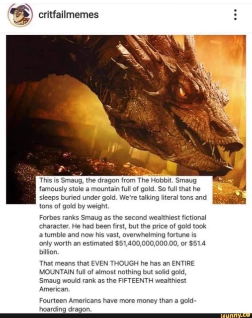 This is Smaug, the dragon from The Hobbit. Smaug famously stole a mountain full of gold. So full that he sleeps buried under gold. We're talking literal tons and tons of gold by weight.

Forbes ranks Smaug as the second wealthiest fictional character. He had been first, but the price of gold took a tumble and now his vast, overwhelming fortune is only worth an estimated $51,400,000,000.00, or $51.4 billion.

That means that EVEN THOUGH he has an ENTIRE MOUNTAIN full of almost nothing but solid gold, Smaug would rank as the FIFTEENTH wealthiest American.

Fourteen Americans have more money than a gold- hoarding dragon.