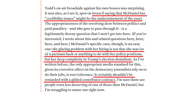 Text from article:
Todd’s on-air broadside against his own bosses was surprising. It was also, as I see it, spot on (even if saying that McDaniel has “credibility issues” might be the understatement of the year). The appropriateness of the revolving door between politics and paid punditry—and who gets to pass through it—is a legitimately thorny question that I won’t get into here. (If you’re interested, I wrote about this and related questions here, here, here, and here.) McDaniel’s specific case, though, is an easy one: the glaring problem with her hiring is not that she was (or is) a partisan hack or anything to do with her policy positions, but her deep complicity in Trump’s election denialism. As I’ve written before, the only appropriate media standard for this, given its corrosive effect on the democracy journalists rely on to do their jobs, is zero tolerance. It certainly shouldn’t be rewarded with a gilded contributor contract. I’m sure there are people even less deserving of one of those than McDaniel, but I’m struggling to name one right now.
