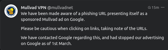 Mullvad VPN @mullvadnet We have been made aware of a phishing URL presenting itself as a sponsored Mullvad ad on Google.

Please be cautious when clicking on links, taking note of the URLS.

We have contacted Google regarding this, and had stopped our advertising on Google as of 1st March.