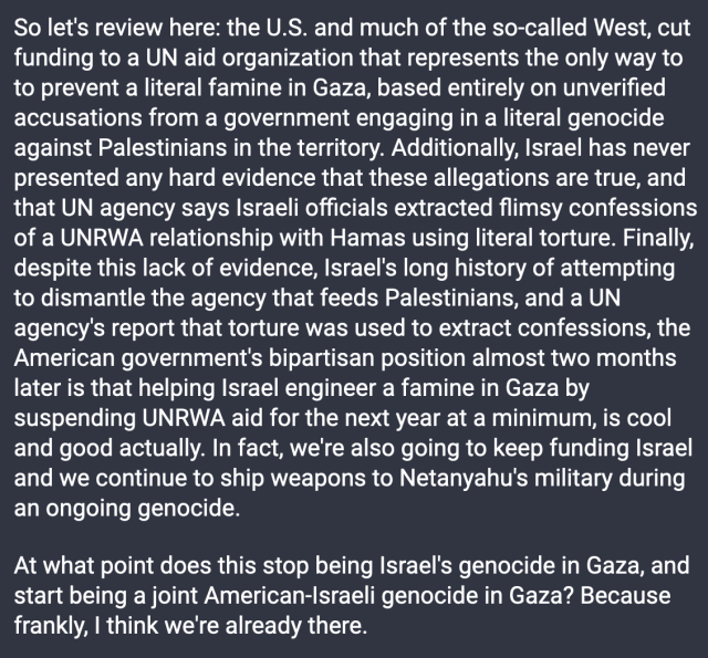 So let's review here: the U.S. and much of the so-called West, cut funding to a UN aid organization that represents the only way to to prevent a literal famine in Gaza, based entirely on unverified accusations from a government engaging in a literal genocide against Palestinians in the territory. Additionally, Israel has never presented any hard evidence that these allegations are true, and that UN agency says Israeli officials extracted flimsy confessions of a UNRWA relationship with Hamas using literal torture. Finally, despite this lack of evidence, Israel's long history of attempting to dismantle the agency that feeds Palestinians, and a UN agency's report that torture was used to extract confessions, the American government's bipartisan position almost two months later is that helping Israel engineer a famine in Gaza by suspending UNRWA aid for the next year at a minimum, is cool and good actually. In fact, we're also going to keep funding Israel and we continue to ship weapons to Netanyahu's military during an ongoing genocide.

At what point does this stop being Israel's genocide in Gaza, and start being a joint American-Israeli genocide in Gaza? Because frankly, I think we're already there. 