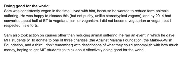 Doing good for the world: Sam was consistently vegan in the time I lived with him, because he wanted to reduce farm animals' suffering. He was happy to discuss this (but not pushy, unlike stereotypical vegans), and by 2014 had converted about half of ET to vegetarianism or veganism. I did not become vegetarian or vegan, but I respected his efforts. Sam also took action on causes other than reducing animal suffering: he ran an event in which he gave MIT students $1 to donate to one of three charities (the Against Malaria Foundation, the Make-A-Wish Foundation, and a third I don't remember) with descriptions of what they could accomplish with how much money, hoping to get MIT students to think about effectively doing good for the world.