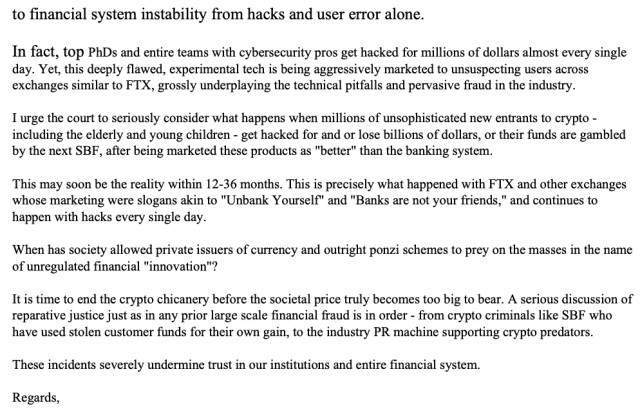 to financial system instability from hacks and user error alone. In fact, top PhDs and entire teams with cybersecurity pros get hacked for millions of dollars almost every single day. Yet, this deeply flawed, experimental tech is being aggressively marketed to unsuspecting users across exchanges similar to FTX, grossly underplaying the technical pitfalls and pervasive fraud in the industry. I urge the court to seriously consider what happens when millions of unsophisticated new entrants to crypto - including the elderly and young children - get hacked for and or lose billions of dollars, or their funds are gambled by the next SBF, after being marketed these products as "better" than the banking system. This may soon be the reality within 12-36 months. This is precisely what happened with FTX and other exchanges whose marketing were slogans akin to "Unbank Yourself" and "Banks are not your friends," and continues to happen with hacks every single day. When has society allowed private issuers of currency and outright ponzi schemes to prey on the masses in the name of unregulated financial "innovation"? It is time to end the crypto chicanery before the societal price truly becomes too big to bear. A serious discussion of reparative justice just as in any prior large scale financial fraud is in order - from crypto criminals like SBF who have used stolen customer funds for their own gain, to the industry PR machine supporting crypto predators. These incidents severely undermine tr