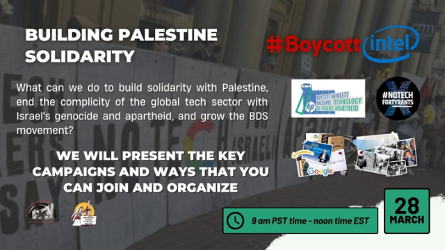 Flyer with the text: 

"Building Palestine solidarity

What can we do to build solidarity with Palestine, end the complicity of the global tech sector with Israel's genocide and apartheid, and grow the BDS movement? We will present the key campaigns and ways that you can join and organize"

With logos from #BoycottIntel, #NoTechForTyrants, against Amazon and Google, against Hewlett Packard. Plus the date and time: 9am pst/ noon EST, on 28 March
