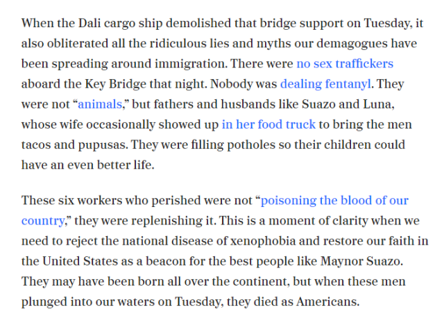‘When the Dali cargo ship demolished that bridge support on Tuesday. it also obliterated all the ridiculous lies and myths our demagogues have been spreading around immigration. There were no sex traffickers aboard the Key Bridge that night. Nobody was dealing fentanyl. They ‘were not “animals,” but fathers and husbands like Suazo and Luna, ‘whose wife occasionally showed up in her food truck to bring the men tacos and pupusas. They were filling potholes so their children could have an even better life.

These six workers who perished were not “poisoning the blood of our country,” they were replenishing it. This is a moment of clarity when we need to reject the national disease of xenophobia and restore our faith in the United States as a beacon for the best people like Maynor Suazo. They may have been born all over the continent, but when these men plunged into our waters on Tuesday. they died as Americans. 