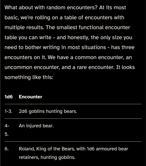 What about with random encounters? At its most basic, we're rolling on a table of encounters with multiple results. The smallest functional encounter table you can write - and honestly, the only size you need to bother writing in most situations - has three encounters on it. We have a common encounter, an uncommon encounter, and a rare encounter. It looks something like this:

1d6	Encounter
1-3.	2d6 goblins hunting bears.
4-5.	An injured bear.
6.	Roland, King of the Bears, with 1d6 armoured bear retainers, hunting goblins.