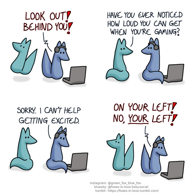 A comic of two foxes, one of whom is blue, the other is green. In this one, Blue is gaming on his laptop, with headphones on. Green jumps into the air in surprise when Blue suddenly yells in alarm. Blue: Look out! Behind you!  Green turns to look at Blue, who looks back towards him. Green: Have you ever noticed how loud you can get when you're gaming?  Blue turns back towards his computer. Blue: Sorry. I can't help getting excited.  Green jumps again as Blue calls out in alarm again. Blue: On your left! No, your left!