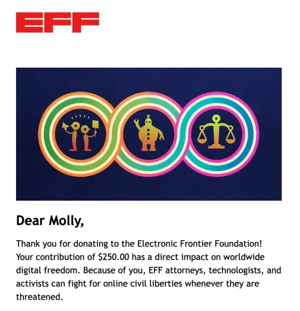 Dear Molly, Thank you for donating to the Electronic Frontier Foundation! Your contribution of $250.00 has a direct impact on worldwide digital freedom. Because of you, EFF attorneys, technologists, and activists can fight for online civil liberties whenever they are threatened.