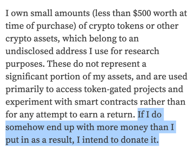 I own small amounts (less than $500 worth at time of purchase) of crypto tokens or other crypto assets, which belong to an undisclosed address I use for research purposes. These do not represent a significant portion of my assets, and are used primarily to access token-gated projects and experiment with smart contracts rather than for any attempt to earn a return. If I do somehow end up with more money than I put in as a result, I intend to donate it.