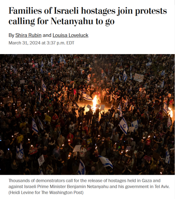 News headline and photo with caption.

Headline: 
Families of Israeli hostages join protests calling for Netanyahu to go

By Shira Rubin and Louisa Loveluck
March 31, 2024 at 3:37 p.m. EDT

Photo: In the dark, a mass of protestors, waving flags and holding signs, surround a fire.

Caption: Thousands of demonstrators call for the release of hostages held in Gaza and against Israeli Prime Minister Benjamin Netanyahu and his government in Tel Aviv. (Heidi Levine for The Washington Post)