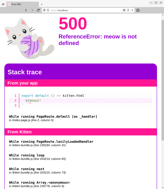 Screenshot of error message in browser: There’s a cute illustration of a kitten playing with a ball of purple yarn.

The error code (in pink) is 500. The error message reads ‘ReferenceError: meow is not defined’

Under that is a Stack trace split into two sections, ‘From your app’ and ‘From Kitten’.

In the first section, there’s a coed snippet shown with syntax highlighting, line numbers, and striped lines (white/pink):

export default () => kitten.html`
  ${meow}!
`

The ‘m’ in meow has a pink arrow head (caret) pointing to it.

The stack trace message reads:

While running PageRoute.default [as _handler]
in /index.page.js (line 2, column 5)

In the From Kitten section the following stack messages are visible:

While running PageRoute.lazilyLoadedHandler
in /kitten-bundle.js (line 239183, column 31)
While running loop
in /kitten-bundle.js (line 203214, column 65)
While running next
in /kitten-bundle.js (line 203215, column 73)
While running Array.<anonymous>
in /kitten-bundle.js (line 239777, column 9)