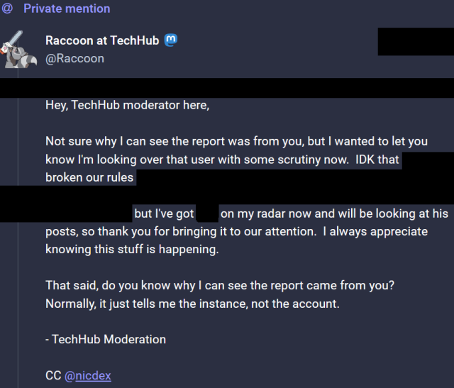Screenshot of a PM to an off-instance user...

Hey, TechHub moderator here,

Not sure why I can see the report was from you, but I wanted to let you know I'm looking over that user with some scrutiny now. IDK that broken our rules: [REDACTED], but I've got on my radar now and will be looking at his posts, so thank you for bringing it to our attention. I always appreciate knowing this stuff is happening.

That said, do you know why I can see the report came from you? Normally, it just tells me the instance, not the account.

- TechHub Moderation

CC @nicdex 