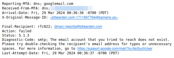 Screenshot from email bounce:

Reporting-MTA: dns; googlemail.com
Received-From-MTA: dns; [elided]
Arrival-Date: Fri, 29 Mar 2024 00:36:36 -0700 (PDT)
X-Original-Message-ID: <bitwarden.com-1711697794@kamens.us>

Final-Recipient: rfc822; dmarc-reports@bitwarden.com
Action: failed
Status: 5.1.3
Diagnostic-Code: smtp; The email account that you tried to reach does not exist. Please try double-checking the recipient's email address for typos or unnecessary spaces. For more information, go to https://support.google.com/mail/?p=NoSuchUser
Last-Attempt-Date: Fri, 29 Mar 2024 00:36:37 -0700 (PDT)