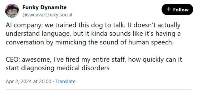 Social media post screenshot: 
Al company: we trained this dog to talk. It doesn’t actually understand language, but it kinda sounds like it's having a conversation by mimicking the sound of human speech. 
CEO: awesome, I've fired my entire staff, how quickly can it start diagnosing medical disorders 
