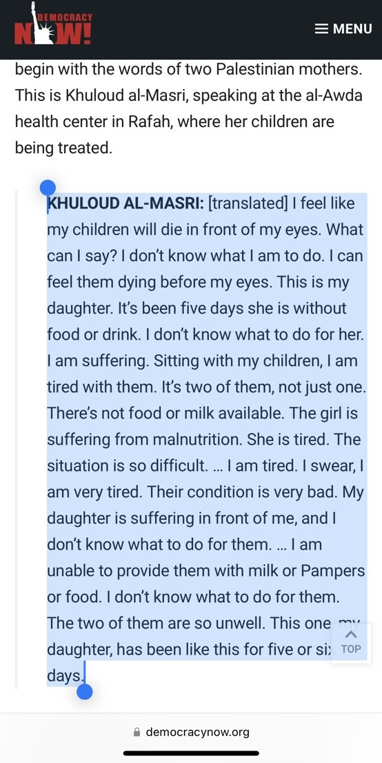 begin with the words of two Palestinian mothers. This is Khuloud al-Masri, speaking at the al-Awda health center in Rafah, where her children are being treated.

KHULOUD AL-MASRI: [translated] I feel like my children will die in front of my eyes. What can I say? I don’t know what I am to do. I can feel them dying before my eyes. This is my daughter. It’s been five days she is without food or drink. I don’t know what to do for her. I am suffering. Sitting with my children, I am tired with them. It’s two of them, not just one. There’s not food or milk available. The girl is suffering from malnutrition. She is tired. The situation is so difficult. … I am tired. I swear, I am very tired. Their condition is very bad. My daughter is suffering in front of me, and I don’t know what to do for them. … I am unable to provide them with milk or Pampers or food. I don’t know what to do for them. The two of them are so unwell. This one, my daughter, has been like this for five or six days.