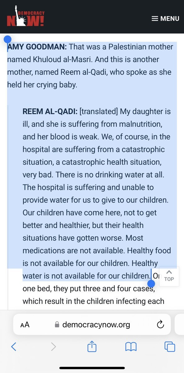  GOODMAN: That was a Palestinian mother named Khuloud al-Masri. And this is another mother, named Reem al-Qadi, who spoke as she held her crying baby.
<
REEM AL-QADI: [translated] My daughter is ill, and she is suffering from malnutrition, and her blood is weak. We, of course, in the hospital are suffering from a catastrophic situation, a catastrophic health situation, very bad. There is no drinking water at all.
The hospital is suffering and unable to provide water for us to give to our children.
Our children have come here, not to get better and healthier, but their health situations have gotten worse. Most medications are not available. Healthy food is not available for our children. Healthy water is not available for our children.