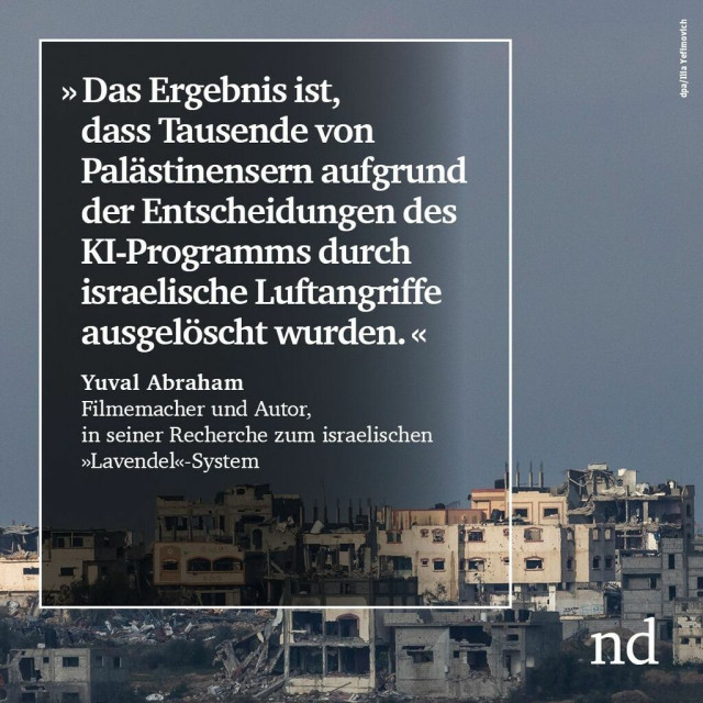 »Das Ergebnis ist, dass Tausende von Palästinensern aufgrund der Entscheidungen des KI-Programms durch israelische Luftangriffe ausgelöscht wurden.« Yuval Abraham, Filmemacher und Autor, in seiner Recherche zum israelischen »Lavendel«-System
