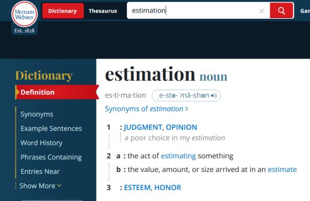 Entry in Merriam Webster's online dictionary:


estimation
noun
es·​ti·​ma·​tion ˌe-stə-ˈmā-shən 
Synonyms of estimation
1
: judgment, opinion
a poor choice in my estimation
2
a
: the act of estimating something
b
: the value, amount, or size arrived at in an estimate
3
: esteem, honor



source:
https://www.merriam-webster.com/dictionary/estimation