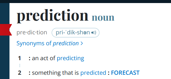 Dictionary entry for "prediction":


prediction
noun
pre·​dic·​tion pri-ˈdik-shən 
Synonyms of prediction
1
: an act of predicting
2
: something that is predicted : forecast


Source:
https://www.merriam-webster.com/dictionary/prediction