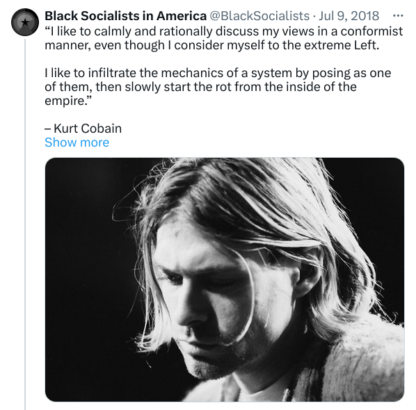 “I like to calmly and rationally discuss my views in a conformist manner, even though I consider myself to the extreme Left.

I like to infiltrate the mechanics of a system by posing as one of them, then slowly start the rot from the inside of the empire.”

– Kurt Cobain