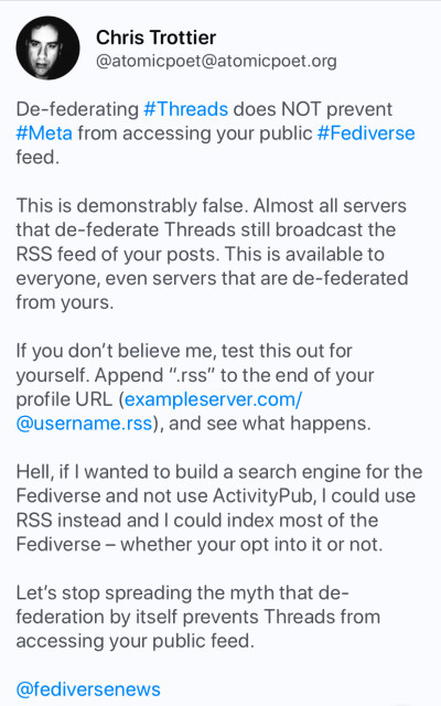 A screenshot of a post that says:

“De-federating #Threads does NOT prevent #Meta from accessing your public #Fediverse feed.

This is demonstrably false. Almost all servers that de-federate Threads still broadcast the RSS feed of your posts. This is available to everyone, even servers that are de-federated from yours.”
