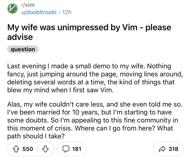 My wife was unimpressed by Vim - please advise. Last evening I made a small demo to my wife. Nothing fancy, just jumping around the page, moving lines around, deleting several words at a time, the kind of things that blew my mind when I first saw Vim.  Alas, my wife couldn't care less, and she even told me so. I've been married for 10 years, but I'm starting to have some doubts. So I'm appealing to this fine community in this moment of crisis. Where can I go from here? What path should I take?