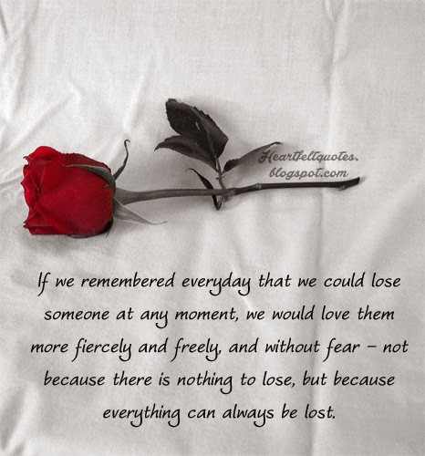 If we remembered everyday that we could lose someone at any moment, we would love them more fiercely and freely, and without fear -- not because there is nothing to lose, but because everything can always be lost.