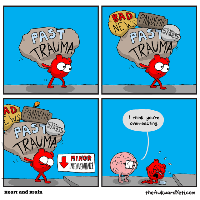 Awkward Yet's cartoon: Heart is carring a big load of past trauma. Next frame, bad news, pandemic, and stress have been added to the load. Heart, carrying this big load, worriedly approaches a minor inconvenience, in the form of a small raised edge in the sidewalk, which of course, causes Heart to trip and fall, spilling the entire huge load all over the ground. Heart has burst into tears.

Brain (to whom the load Heart is carrying is invisible) approahces from behind and scolds Heart, "I think you're overreacting."