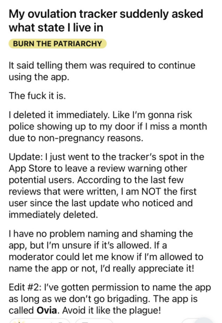 Screenshot of a reddit post with title "My ovulation tracker suddenly asked what state I live in", with flair "Burn the Patriarchy", in all caps. Post content follows

It said telling them was required to continue using the app.

The fuck it is.

I deleted it immediately. Like I'm gonna risk police showing up to my door if I miss a month due to non-pregnancy reasons.

Update: I just went to the tracker’s spot in the App Store to leave a review warning other potential users. According to the last few reviews that were written, I am NOT the first user since the last update who noticed and immediately deleted.

I have no problem naming and shaming the app, but I'm unsure if it's allowed. If a moderator could let me know if I'm allowed to name the app or not, I'd really appreciate it!

Edit #2: I've gotten permission to name the app as long as we don't go brigading. The app is called Ovia. Avoid it like the plague!