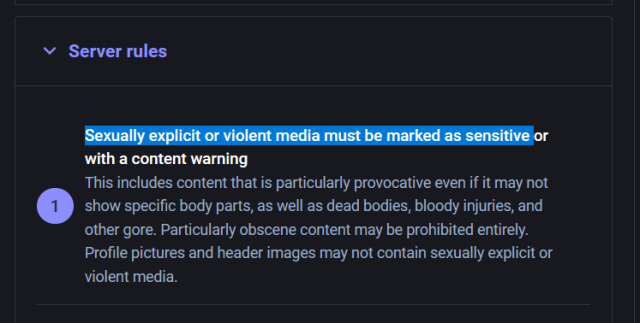 Sexually explicit or violent media must be marked as sensitive or with a content warning
This includes content that is particularly provocative even if it may not show specific body parts, as well as dead bodies, bloody injuries, and other gore. Particularly obscene content may be prohibited entirely. Profile pictures and header images may not contain sexually explicit or violent media.