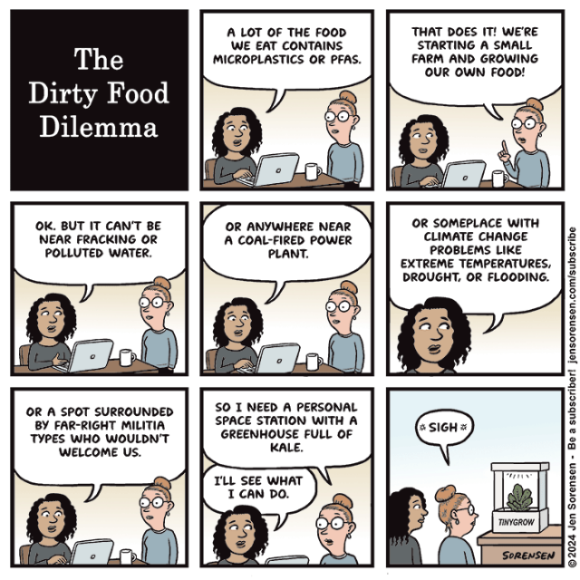 1. The Dirty Food Dilemma

2. Woman seated at desk in front of laptop speaking to another woman: A lot of the food we eat contains microplastics or PFAS.

3. Woman 2: That does it! We're starting a small farm and growing our own food!

4. Woman 1: OK. But it can't be near fracking or polluted water.

5. Woman 1: Or anywhere near a coal-fired power plant. 

6. Woman 1: Or someplace with climate change problems like extreme temperatures, drought, or flooding.

7. Woman 1: Or a spot surrounded by far-right militia types who wouldn't welcome us.

8. Woman 2: So I need a personal space station with a greenhouse full of kale.

Woman 1: I'll see what I can do.

9. A "Tinygrow" hydroponic gardening system containing one head of kale has appeared.

Woman 2: Sigh.