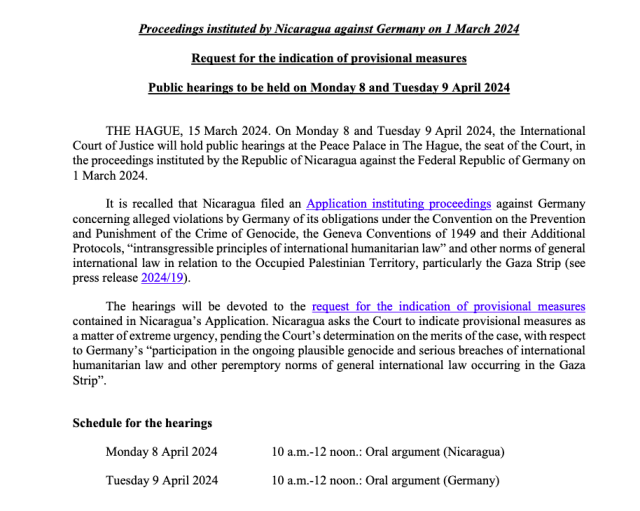 Overview from an ICJ press release about the case Nicaragua vs Germany, with the text (truncated to stay within character limits):

"Proceedings instituted by Nicaragua against Germany on 1 March 2024
Request for the indication of provisional measures
Public hearings to be held on Monday 8 and Tuesday 9 April 2024

THE HAGUE, 15 March 2024. On Monday 8 and Tuesday 9 April 2024, the International Court of Justice will hold public hearings at the Peace Palace in The Hague, the seat of the Court, in the proceedings instituted by the Republic of Nicaragua against the Federal Republic of Germany on 1 March 2024.

(...)

The hearings will be devoted to the request for the indication of provisional measures contained in Nicaragua’s Application. Nicaragua asks the Court to indicate provisional measures as
a matter of extreme urgency, pending the Court’s determination on the merits of the case, with respect to Germany’s “participation in the ongoing plausible genocide and serious breaches of international humanitarian law and other peremptory norms of general international law occurring in the Gaza Strip”.

Schedule for the hearings

Monday 8 April 2024 10 a.m.-12 noon.: Oral argument (Nicaragua)
Tuesday 9 April 2024 10 a.m.-12 noon.: Oral argument (Germany)"