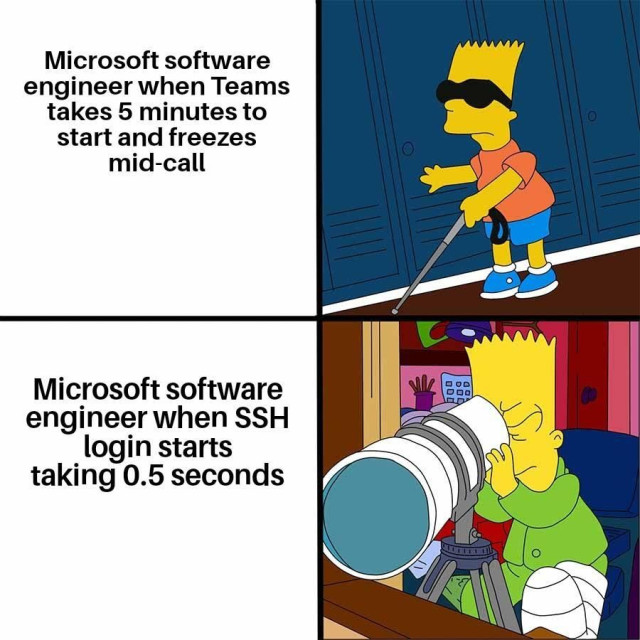 Microsoft software engineer when Teams takes 5 minutes to start and freezes mid-call: Bart Simpson as a blind person with sunglasses and a stick.

Microsoft software engineer when SSH login starts taking 0.5 seconds: Bart Simpson with a giant spy-glass.