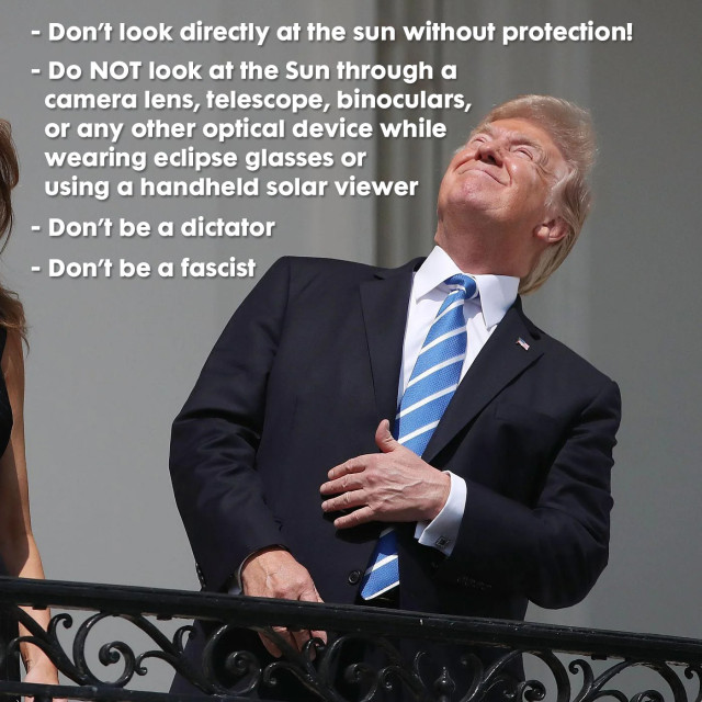 Trump looking directly at the sun with the text:

- Don’t look directly at the sun without protection!

- Do NOT look at the Sun through a 
  camera lens, telescope, binoculars, 
  or any other optical device while 
  wearing eclipse glasses or 
  using a handheld solar viewer

- Don’t be a dictator

- Don’t be a fascist
