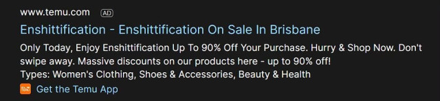 Screenshot of ai ad posting:
Enshittification - Enshittification On Sale In Brisbane
Only Today, Enjoy Enshittification Up To 90% Off Your Purchase. Hurry & Shop Now. Don't swipe away. Massive discounts on our products here - up to 90% off!
Types: Women's Clothing, Shoes & Accessories, Beauty & Health
Get the Temu App