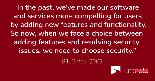 “In the past, we’ve made our software and services more compelling for users by adding new features and functionality. So now, when we face a choice between adding features and resolving security issues, we need to choose security.” Bill Gates, 2002