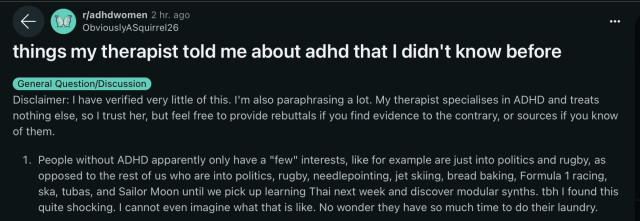 things my therapist told me about adhd that I didn't know before

Disclaimer: I have verified very little of this. I'm also paraphrasing a lot. My therapist specialises in ADHD and treats nothing else, so I trust her, but feel free to provide rebuttals if you find evidence to the contrary, or sources if you know of them.

1. People without ADHD apparently only have a "few" interests, like for example are just into politics and rugby, as opposed to the rest of us who are into politics, rugby, needlepointing, jet skiing, bread baking, Formula 1 racing, ska, tubas, and Sailor Moon until we pick up learning Thai next week and discover modular synths. tbh I found this quite shocking. I cannot even imagine what that is like. No wonder they have so much time to do their laundry.