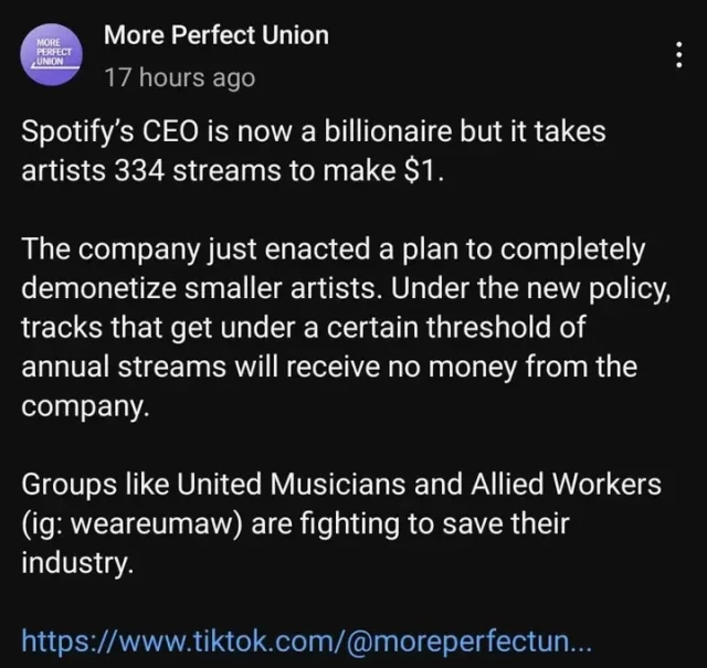 More Perfect Union

Spotify’s CEO is now a billionaire but it takes artists 334 streams to make $1. The company just enacted a plan to completely demonetize smaller artists. Under the new policy, tracks that get under a certain threshold of annual streams will receive no money from the company. Groups like United Musicians and Allied Workers (ig: weareumaw) are fighting to save their industry.