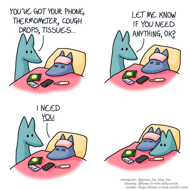 A comic of two foxes, one of whom is blue, the other is green. In this one, Blue is sick, laying in bed with a cooling cloth on his forehead, and his phone, a bag of cough drops, package of tissues and thermometer in front of him. Green is standing beside the bed, talking to him. Green: You've got your phone, thermometer, cough drops, tissues... Let me know if you need anything, ok?  Blue stirs, and Green looks at him. Blue: I need you.  Green settles into the bed next to Blue, focused and wide awake as Blue peacefully sleeps.