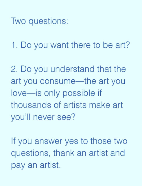 Screenshot of text saying:

Two questions:
 
1. Do you want there to be art?
 
2. Do you understand that the art you consume—the art you love—is only possible if thousands of artists make art you’ll never see?
 
If you answer yes to those two questions, thank an artist and pay an artist.